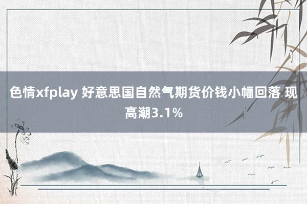 色情xfplay 好意思国自然气期货价钱小幅回落 现高潮3.1%