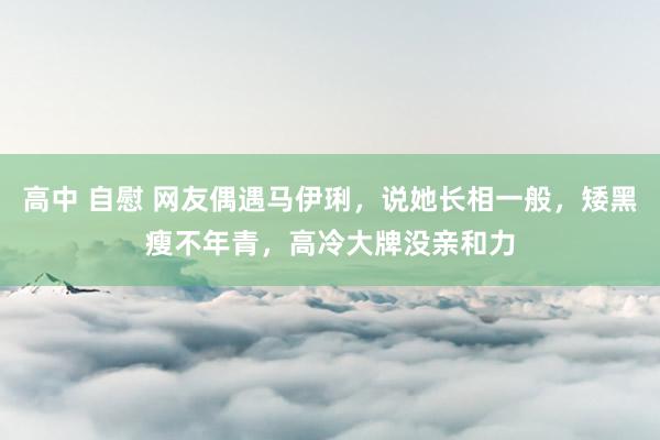 高中 自慰 网友偶遇马伊琍，说她长相一般，矮黑瘦不年青，高冷大牌没亲和力