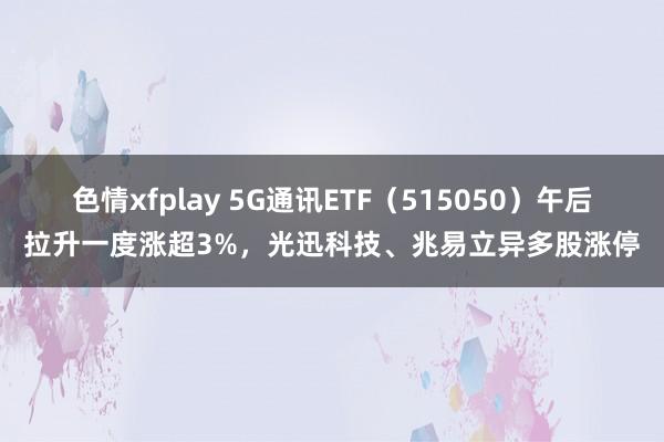 色情xfplay 5G通讯ETF（515050）午后拉升一度涨超3%，光迅科技、兆易立异多股涨停