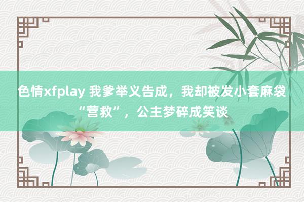 色情xfplay 我爹举义告成，我却被发小套麻袋“营救”，公主梦碎成笑谈