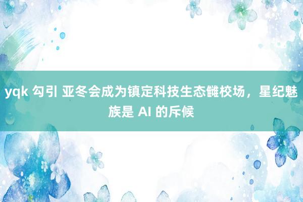 yqk 勾引 亚冬会成为镇定科技生态雠校场，星纪魅族是 AI 的斥候