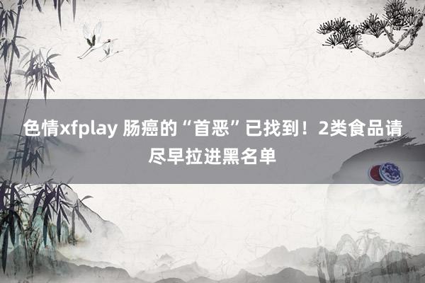 色情xfplay 肠癌的“首恶”已找到！2类食品请尽早拉进黑名单