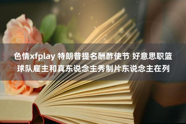 色情xfplay 特朗普提名酬酢使节 好意思职篮球队雇主和真东说念主秀制片东说念主在列