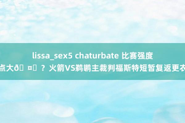 lissa_sex5 chaturbate 比赛强度有点大🤔？火箭VS鹈鹕主裁判福斯特短暂复返更衣室