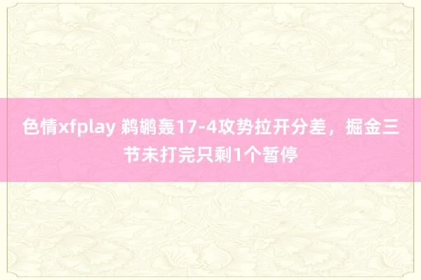 色情xfplay 鹈鹕轰17-4攻势拉开分差，掘金三节未打完只剩1个暂停