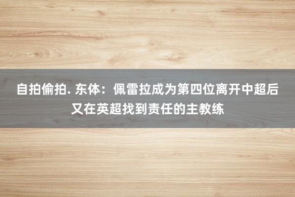 自拍偷拍. 东体：佩雷拉成为第四位离开中超后又在英超找到责任的主教练