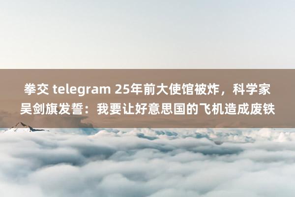 拳交 telegram 25年前大使馆被炸，科学家吴剑旗发誓：我要让好意思国的飞机造成废铁