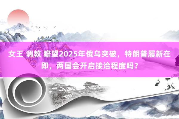 女王 调教 瞻望2025年俄乌突破，特朗普履新在即，两国会开启接洽程度吗？