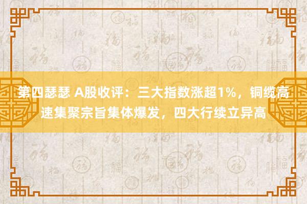 第四瑟瑟 A股收评：三大指数涨超1%，铜缆高速集聚宗旨集体爆