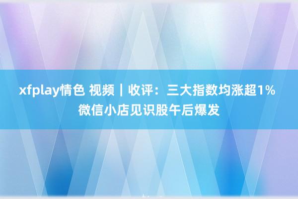 xfplay情色 视频｜收评：三大指数均涨超1% 微信小店见识股午后爆发