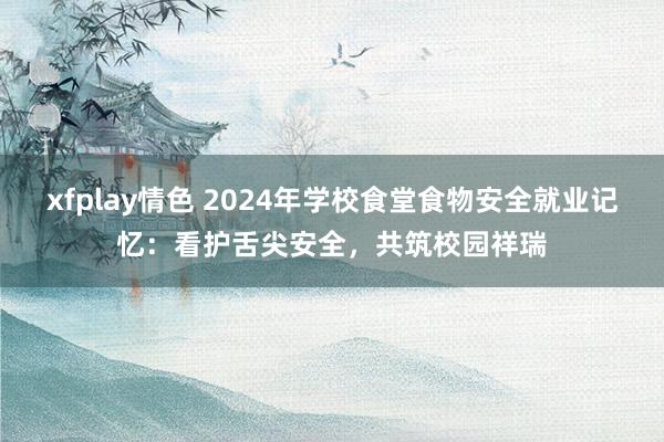 xfplay情色 2024年学校食堂食物安全就业记忆：看护舌