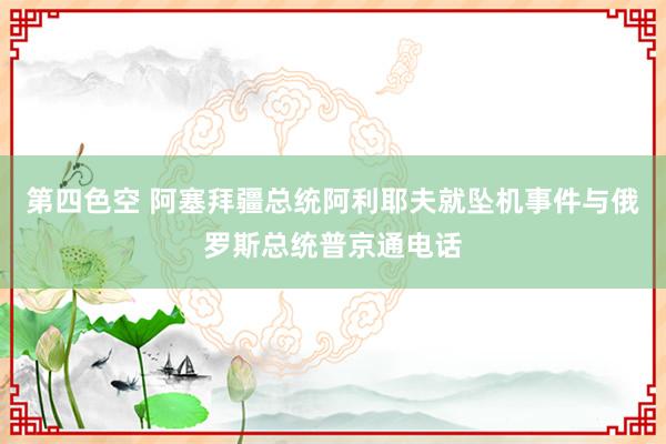 第四色空 阿塞拜疆总统阿利耶夫就坠机事件与俄罗斯总统普京通电