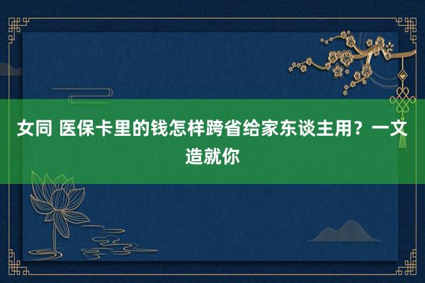 女同 医保卡里的钱怎样跨省给家东谈主用？一文造就你