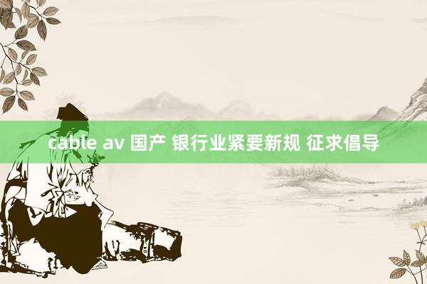 cable av 国产 银行业紧要新规 征求倡导