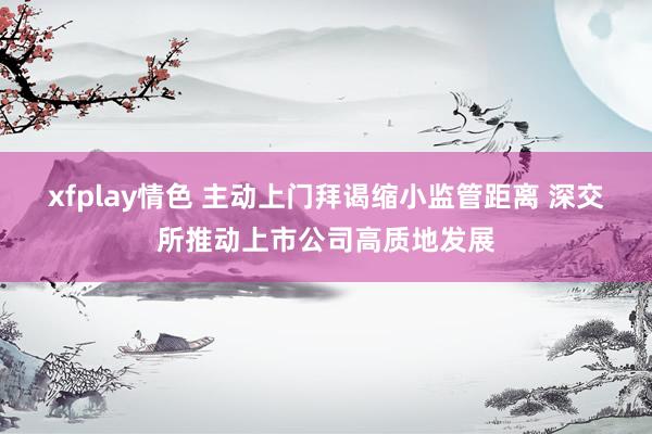 xfplay情色 主动上门拜谒缩小监管距离 深交所推动上市公