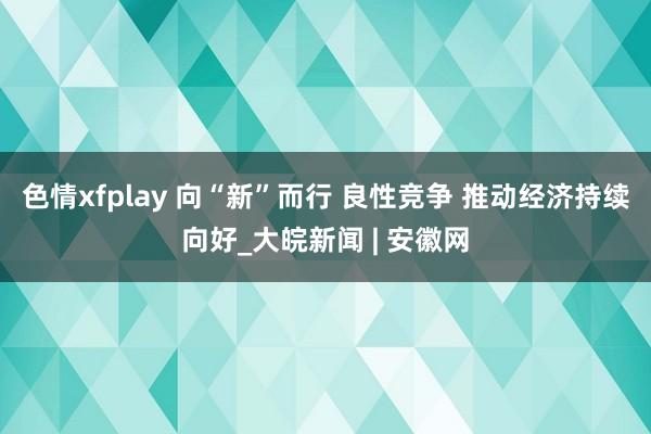 色情xfplay 向“新”而行 良性竞争 推动经济持续向好_