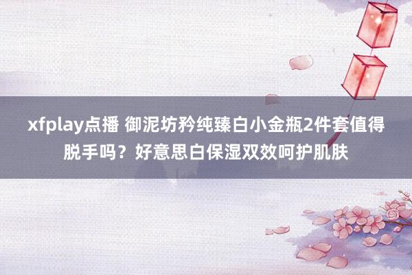 xfplay点播 御泥坊矜纯臻白小金瓶2件套值得脱手吗？好意