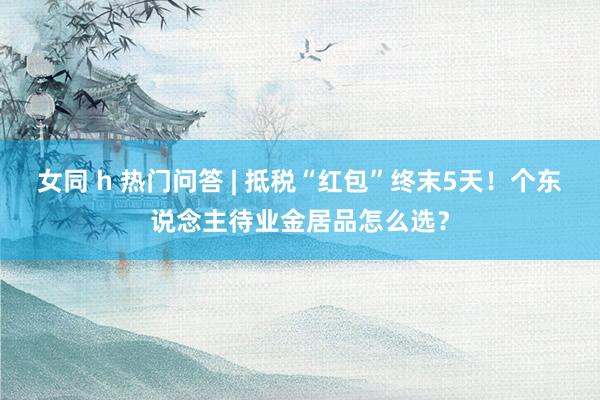 女同 h 热门问答 | 抵税“红包”终末5天！个东说念主待业