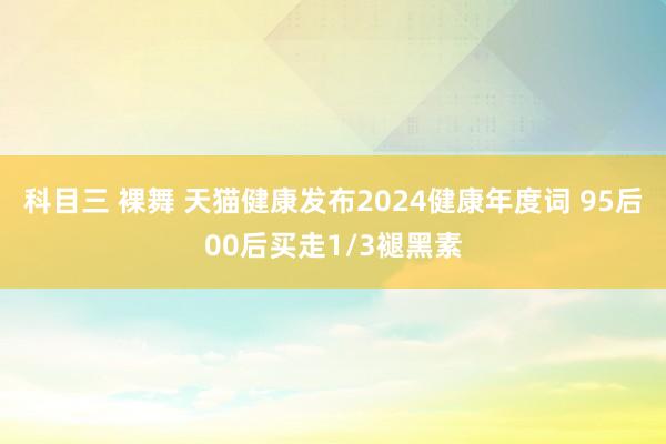 科目三 裸舞 天猫健康发布2024健康年度词 95后00后买