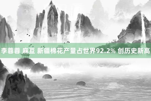 李蓉蓉 麻豆 新疆棉花产量占世界92.2% 创历史新高