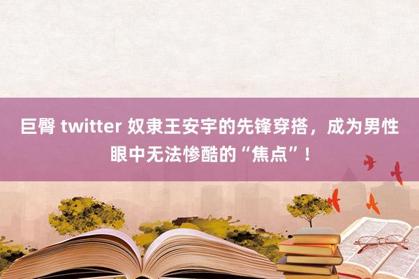 巨臀 twitter 奴隶王安宇的先锋穿搭，成为男性眼中无法