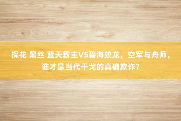 探花 黑丝 蓝天霸主VS碧海蛟龙，空军与舟师，谁才是当代干戈