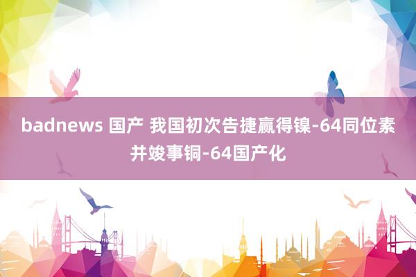 badnews 国产 我国初次告捷赢得镍-64同位素并竣事铜