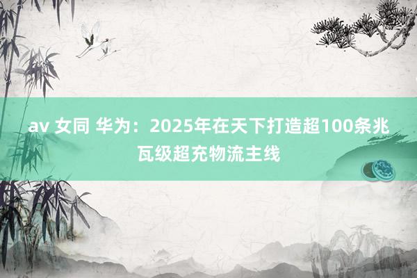 av 女同 华为：2025年在天下打造超100条兆瓦级超充物