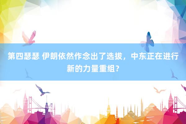 第四瑟瑟 伊朗依然作念出了选拔，中东正在进行新的力量重组？