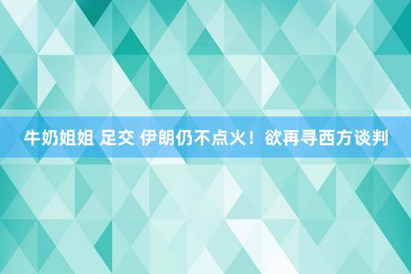 牛奶姐姐 足交 伊朗仍不点火！欲再寻西方谈判