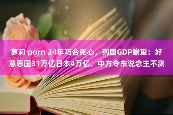 萝莉 porn 24年巧合死心，列国GDP瞻望：好意思国31万亿日本4万亿，中方令东说念主不测