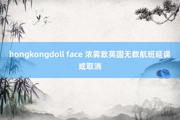 hongkongdoll face 浓雾致英国无数航班延误或取消