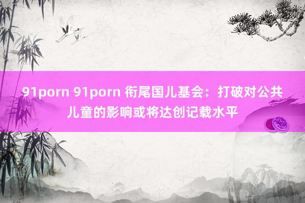 91porn 91porn 衔尾国儿基会：打破对公共儿童的影响或将达创记载水平