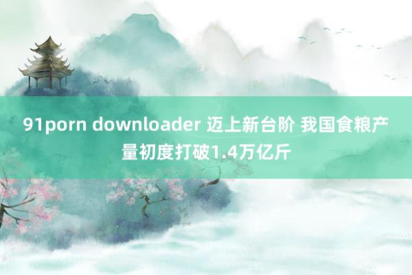 91porn downloader 迈上新台阶 我国食粮产量初度打破1.4万亿斤