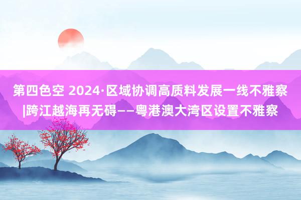 第四色空 2024·区域协调高质料发展一线不雅察|跨江越海再无碍——粤港澳大湾区设置不雅察