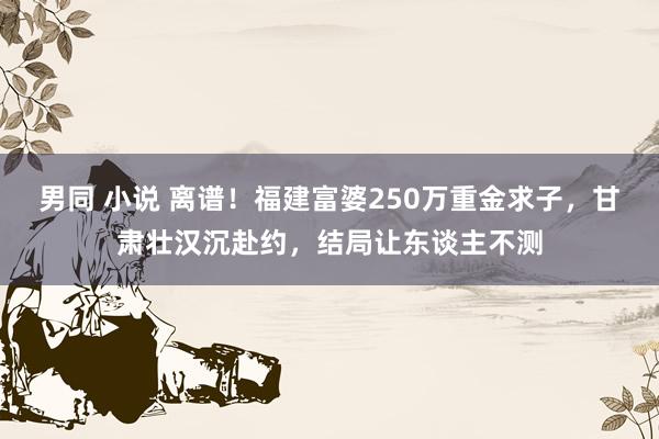 男同 小说 离谱！福建富婆250万重金求子，甘肃壮汉沉赴约，