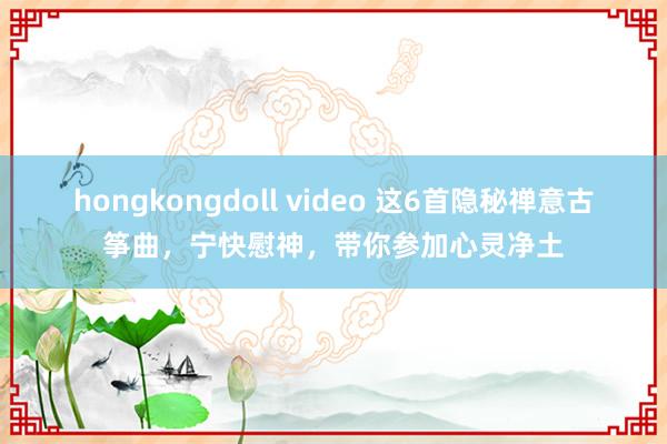 hongkongdoll video 这6首隐秘禅意古筝曲，宁快慰神，带你参加心灵净土