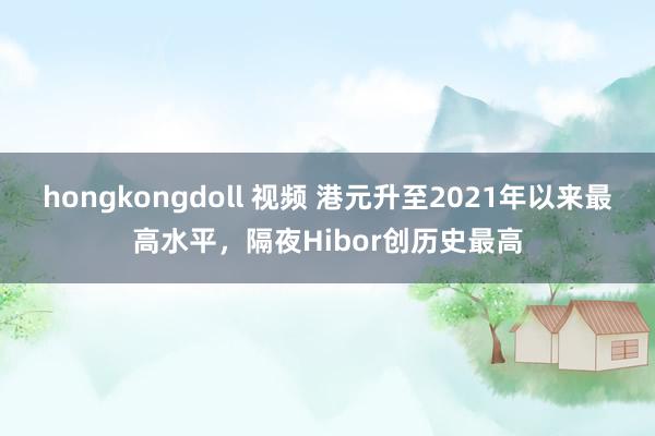 hongkongdoll 视频 港元升至2021年以来最高水平，隔夜Hibor创历史最高