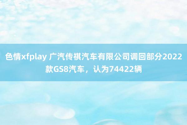 色情xfplay 广汽传祺汽车有限公司调回部分2022款GS8汽车，认为74422辆