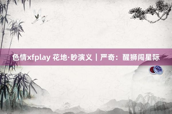 色情xfplay 花地·眇演义｜严奇：醒狮闯星际