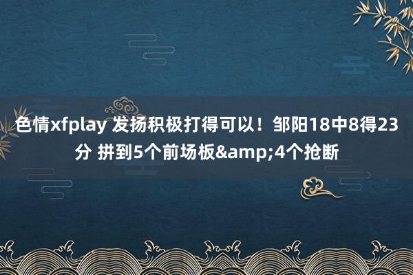 色情xfplay 发扬积极打得可以！邹阳18中8得23分 拼到5个前场板&4个抢断