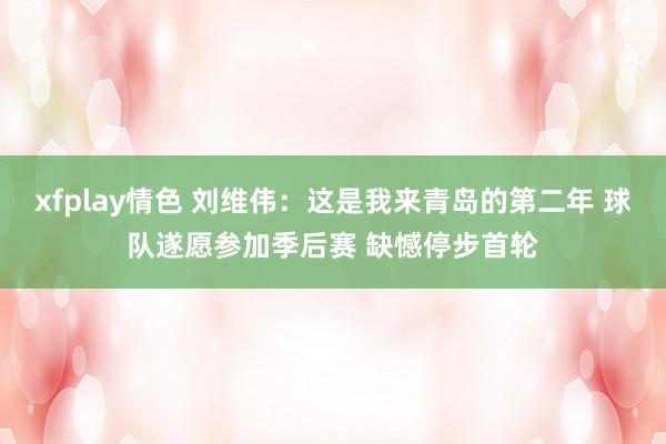 xfplay情色 刘维伟：这是我来青岛的第二年 球队遂愿参加