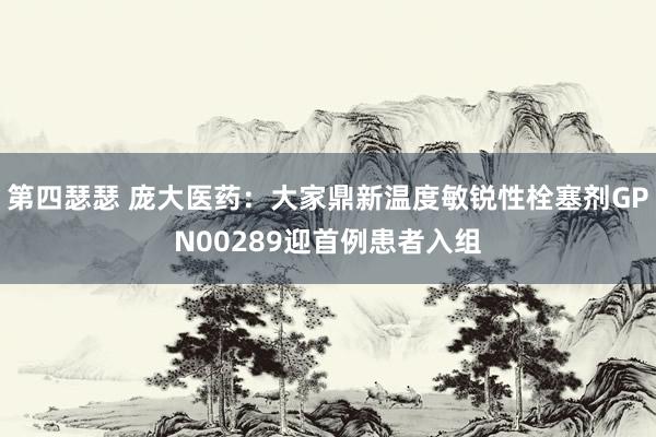 第四瑟瑟 庞大医药：大家鼎新温度敏锐性栓塞剂GPN00289迎首例患者入组