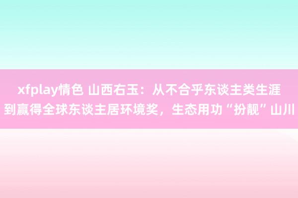 xfplay情色 山西右玉：从不合乎东谈主类生涯到赢得全球东