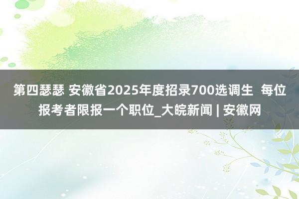 第四瑟瑟 安徽省2025年度招录700选调生  每位报考者限报一个职位_大皖新闻 | 安徽网