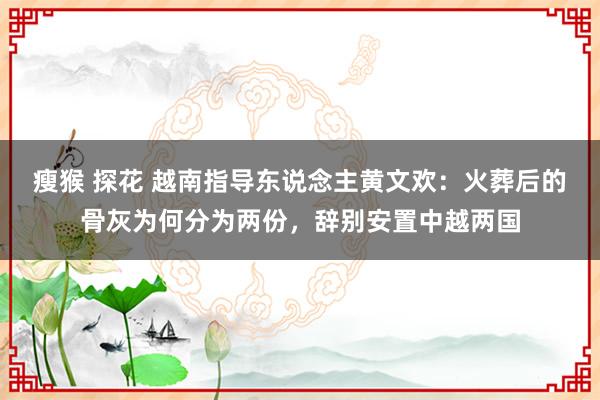 瘦猴 探花 越南指导东说念主黄文欢：火葬后的骨灰为何分为两份