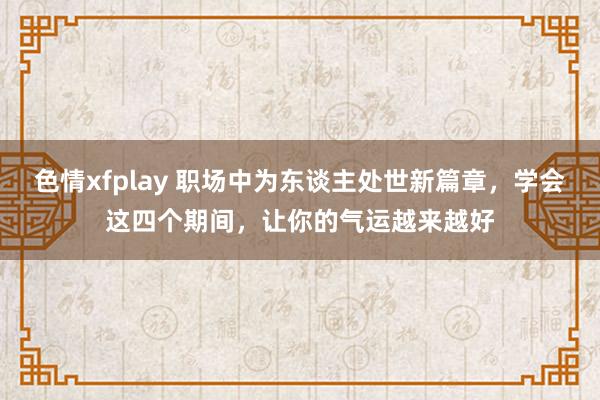 色情xfplay 职场中为东谈主处世新篇章，学会这四个期间，让你的气运越来越好