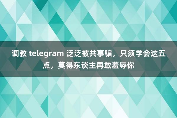 调教 telegram 泛泛被共事骗，只须学会这五点，莫得东