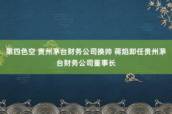 第四色空 贵州茅台财务公司换帅 蒋焰卸任贵州茅台财务公司董事长