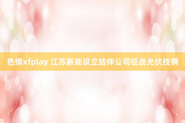 色情xfplay 江苏新能设立结伴公司征战光伏技俩